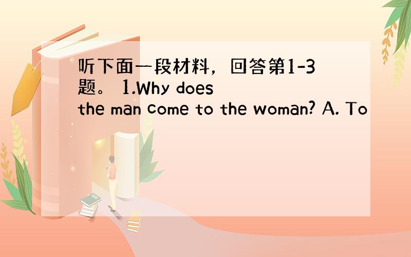 听下面一段材料，回答第1-3题。 1.Why does the man come to the woman? A. To