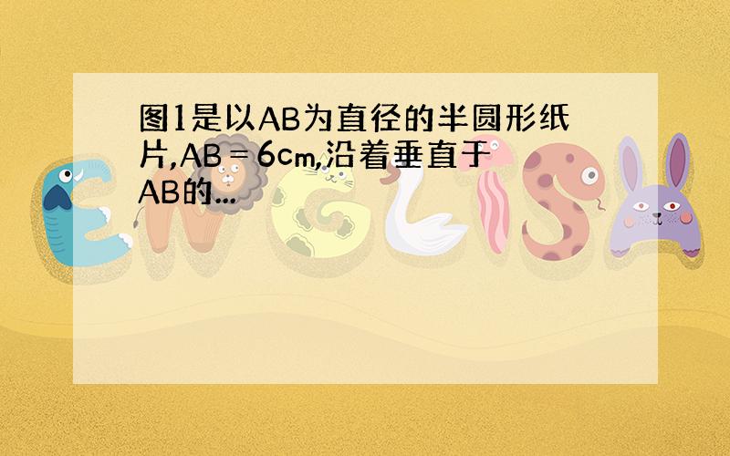 图1是以AB为直径的半圆形纸片,AB＝6cm,沿着垂直于AB的...