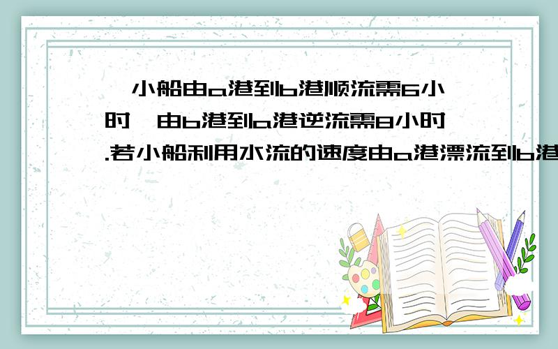 一小船由a港到b港顺流需6小时,由b港到a港逆流需8小时.若小船利用水流的速度由a港漂流到b港需要多少小时/