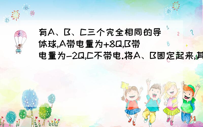 有A、B、C三个完全相同的导体球,A带电量为+8Q,B带电量为-2Q,C不带电.将A、B固定起来,其间相互作用力设为F.