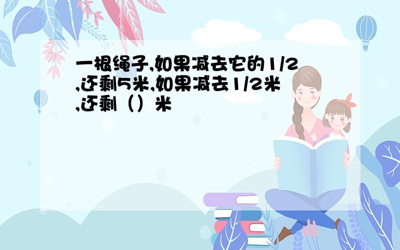 一根绳子,如果减去它的1/2,还剩5米,如果减去1/2米,还剩（）米