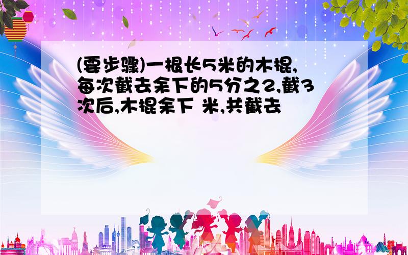 (要步骤)一根长5米的木棍,每次截去余下的5分之2,截3次后,木棍余下 米,共截去