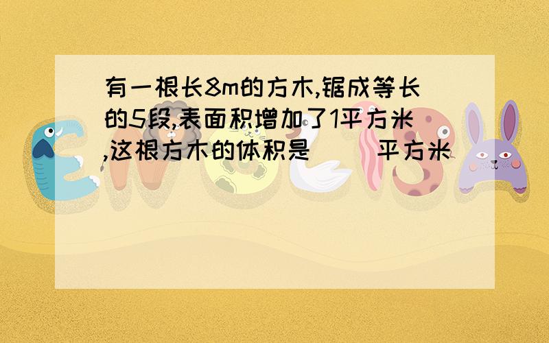 有一根长8m的方木,锯成等长的5段,表面积增加了1平方米,这根方木的体积是（ ）平方米