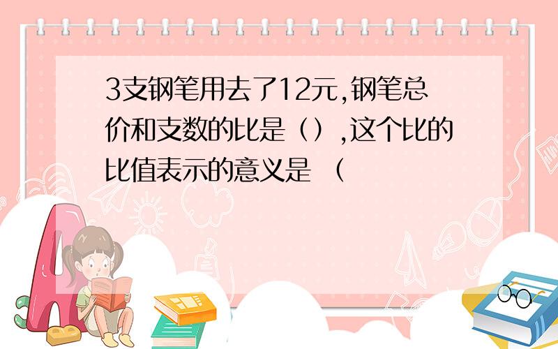 3支钢笔用去了12元,钢笔总价和支数的比是（）,这个比的比值表示的意义是 （