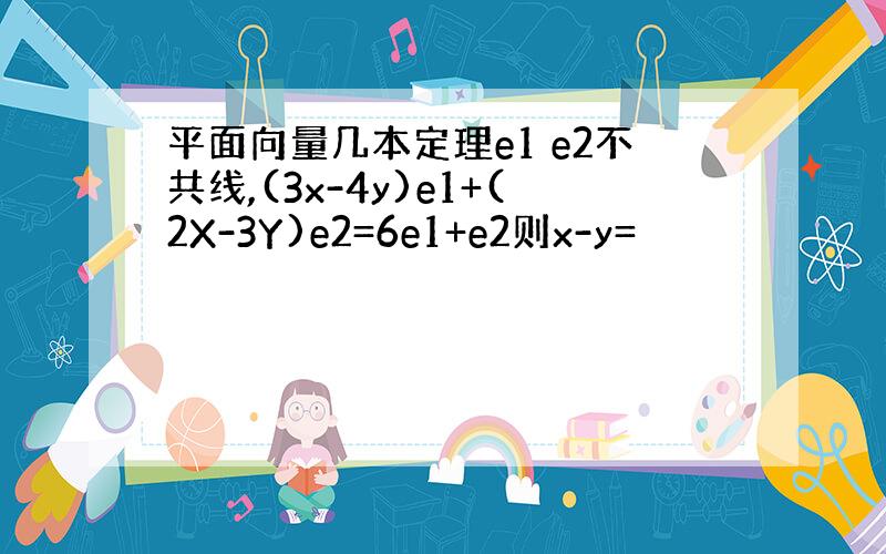 平面向量几本定理e1 e2不共线,(3x-4y)e1+(2X-3Y)e2=6e1+e2则x-y=