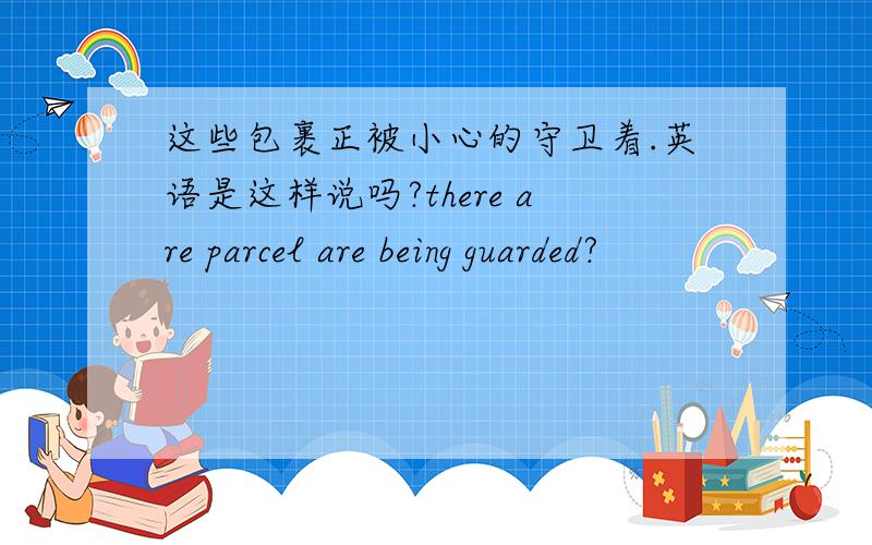 这些包裹正被小心的守卫着.英语是这样说吗?there are parcel are being guarded?