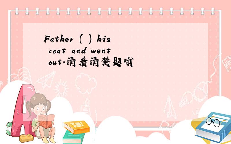 Father ( ) his coat and went out.清看清楚题哦