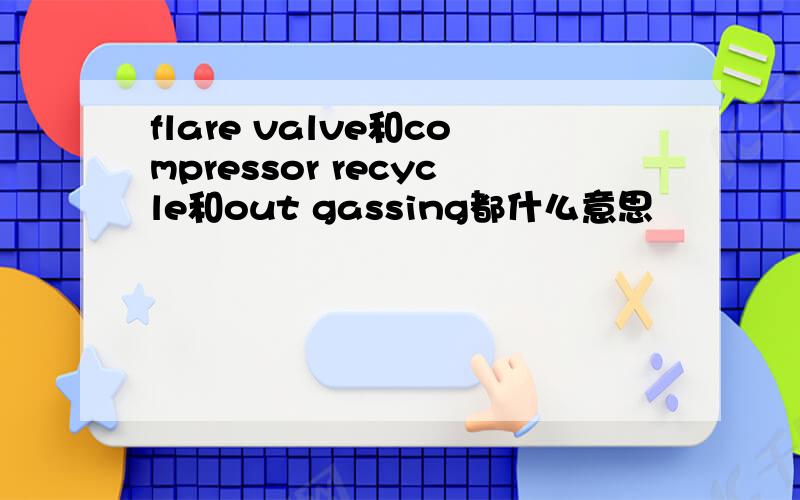 flare valve和compressor recycle和out gassing都什么意思