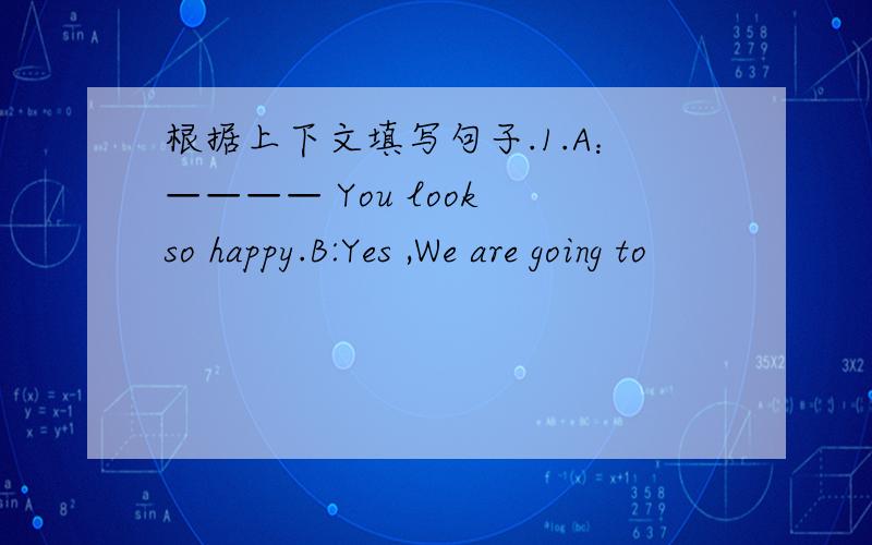 根据上下文填写句子.1.A：———— You look so happy.B:Yes ,We are going to