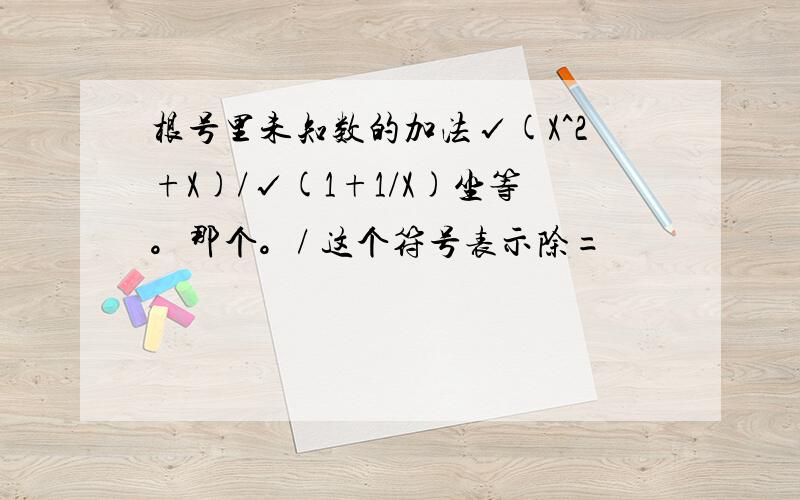 根号里未知数的加法√(X^2+X)/√(1+1/X)坐等。那个。/ 这个符号表示除=