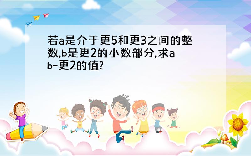 若a是介于更5和更3之间的整数,b是更2的小数部分,求ab-更2的值?