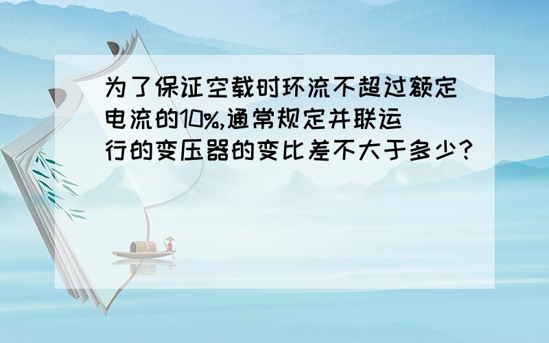 为了保证空载时环流不超过额定电流的10%,通常规定并联运行的变压器的变比差不大于多少?