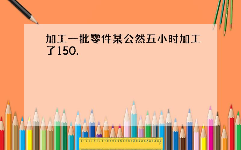 加工一批零件某公然五小时加工了150.