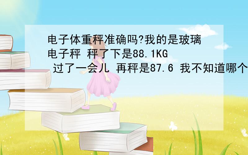 电子体重秤准确吗?我的是玻璃电子秤 秤了下是88.1KG 过了一会儿 再秤是87.6 我不知道哪个才是正确的本人正在减肥