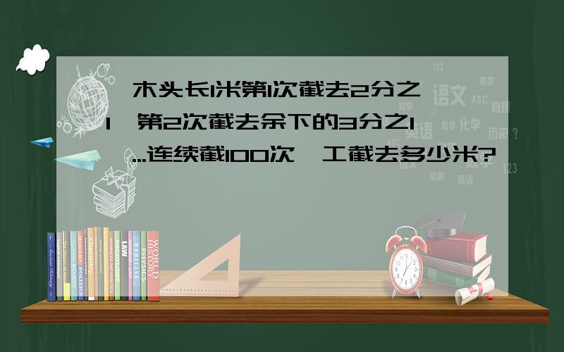 一木头长1米第1次截去2分之1,第2次截去余下的3分之1,...连续截100次,工截去多少米?