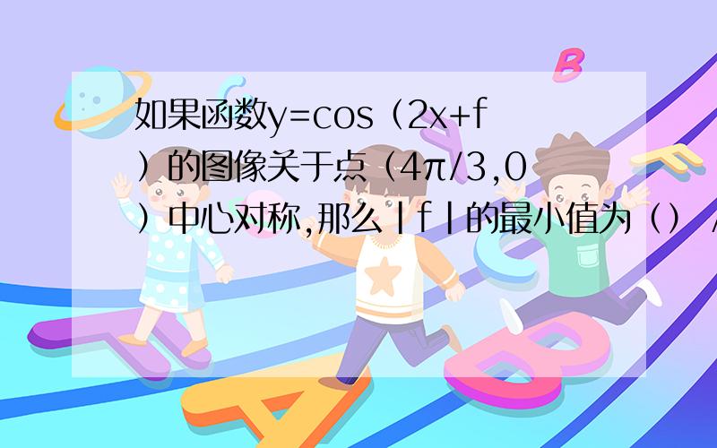 如果函数y=cos（2x+f）的图像关于点（4π/3,0）中心对称,那么|f|的最小值为（） Aπ/6 Bπ/ 4Cπ/