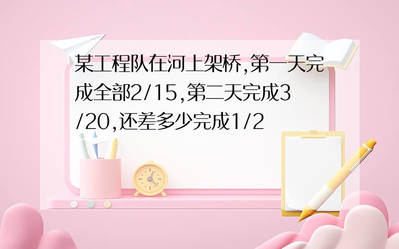 某工程队在河上架桥,第一天完成全部2/15,第二天完成3/20,还差多少完成1/2