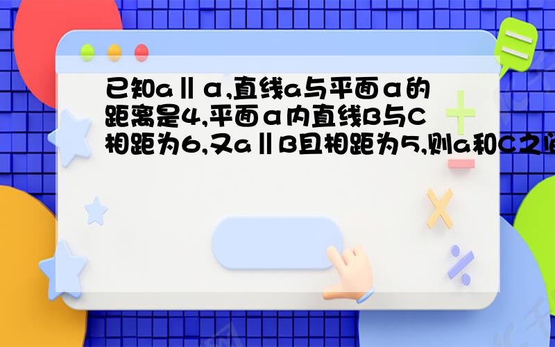 已知a‖α,直线a与平面α的距离是4,平面α内直线B与C相距为6,又a‖B且相距为5,则a和C之间的距离是多少