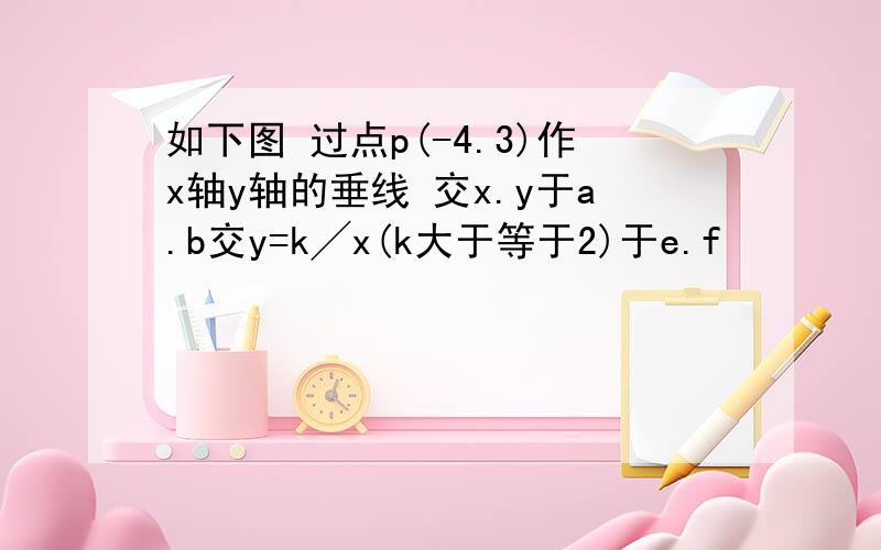 如下图 过点p(-4.3)作x轴y轴的垂线 交x.y于a.b交y=k╱x(k大于等于2)于e.f