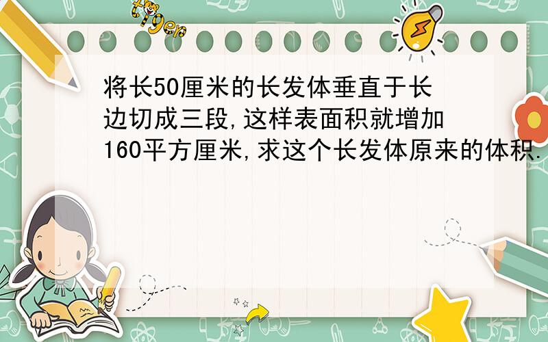 将长50厘米的长发体垂直于长边切成三段,这样表面积就增加160平方厘米,求这个长发体原来的体积.