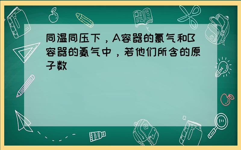 同温同压下，A容器的氯气和B容器的氨气中，若他们所含的原子数