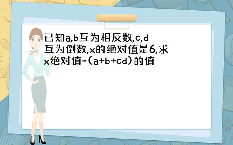 已知a,b互为相反数,c,d互为倒数,x的绝对值是6,求x绝对值-(a+b+cd)的值