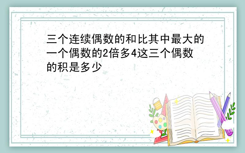 三个连续偶数的和比其中最大的一个偶数的2倍多4这三个偶数的积是多少