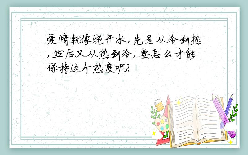 爱情就像烧开水,先是从冷到热,然后又从热到冷,要怎么才能保持这个热度呢?