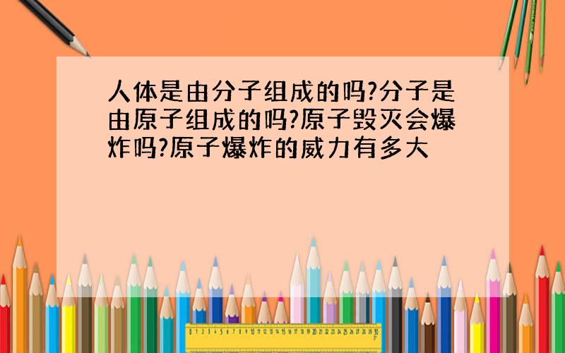 人体是由分子组成的吗?分子是由原子组成的吗?原子毁灭会爆炸吗?原子爆炸的威力有多大