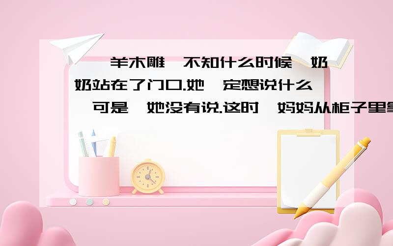 《羚羊木雕》不知什么时候,奶奶站在了门口.她一定想说什么,可是,她没有说.这时,妈妈从柜子里拿出一铁盒糖果对我说：“不是