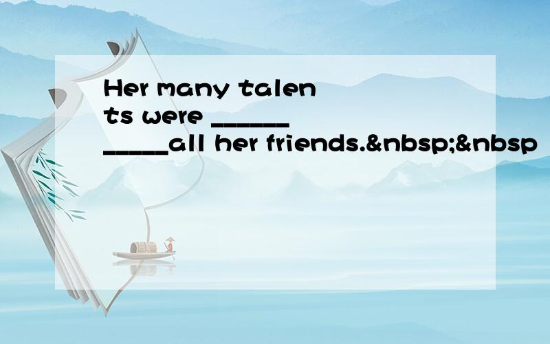 Her many talents were ___________all her friends.  