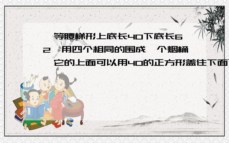 一等腰梯形上底长40下底长62,用四个相同的围成一个烟桶,它的上面可以用40的正方形盖住下面可以用62的...