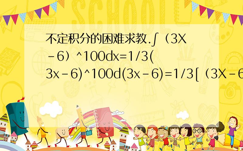 不定积分的困难求教.∫（3X-6）^100dx=1/3(3x-6)^100d(3x-6)=1/3[（3X-6）^101)