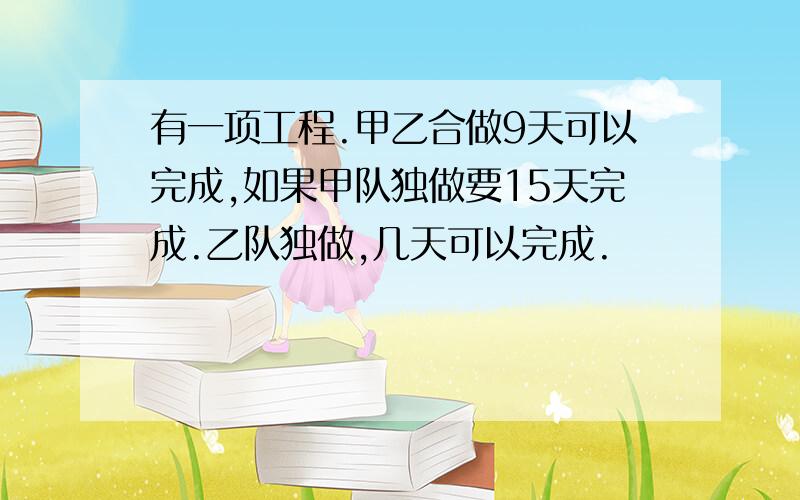 有一项工程.甲乙合做9天可以完成,如果甲队独做要15天完成.乙队独做,几天可以完成.