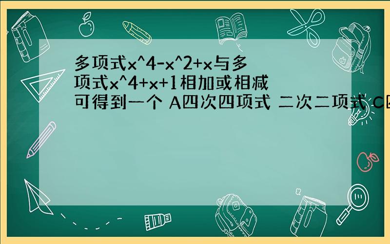 多项式x^4-x^2+x与多项式x^4+x+1相加或相减可得到一个 A四次四项式 二次二项式 C四次二项式 D以上都不对