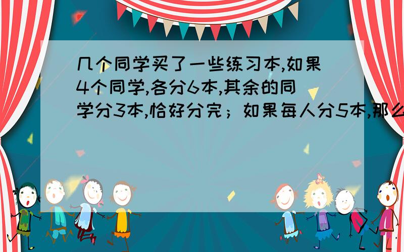 几个同学买了一些练习本,如果4个同学,各分6本,其余的同学分3本,恰好分完；如果每人分5本,那么有一个人只得到3本.问一