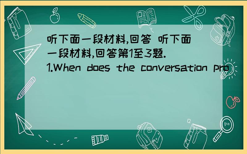 听下面一段材料,回答 听下面一段材料,回答第1至3题. 1.When does the conversation pro