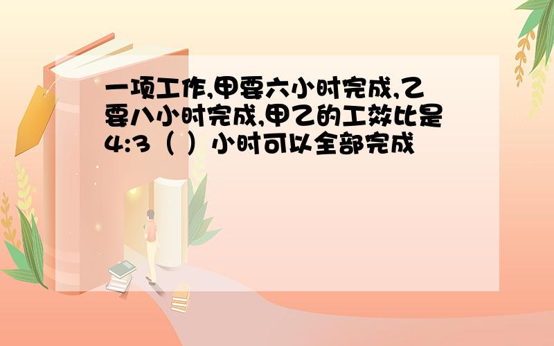 一项工作,甲要六小时完成,乙要八小时完成,甲乙的工效比是4:3（ ）小时可以全部完成