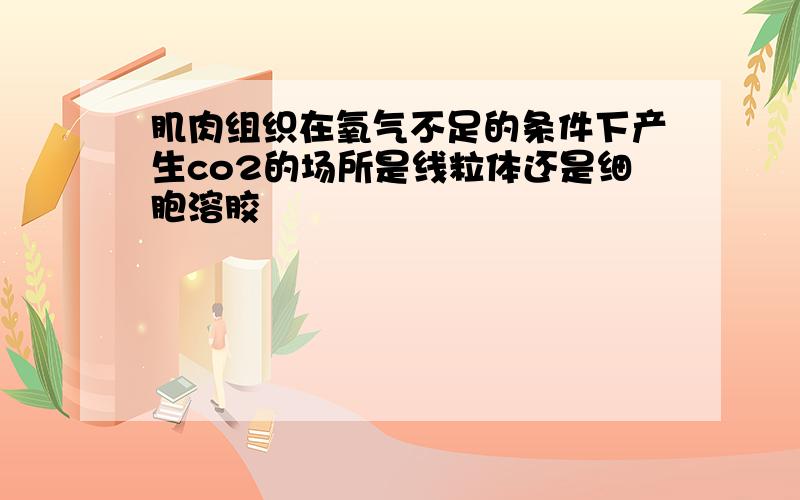 肌肉组织在氧气不足的条件下产生co2的场所是线粒体还是细胞溶胶