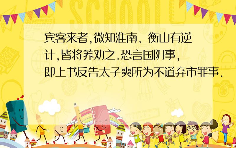 宾客来者,微知淮南、衡山有逆计,皆将养劝之.恐言国阴事,即上书反告太子爽所为不道弃市罪事.