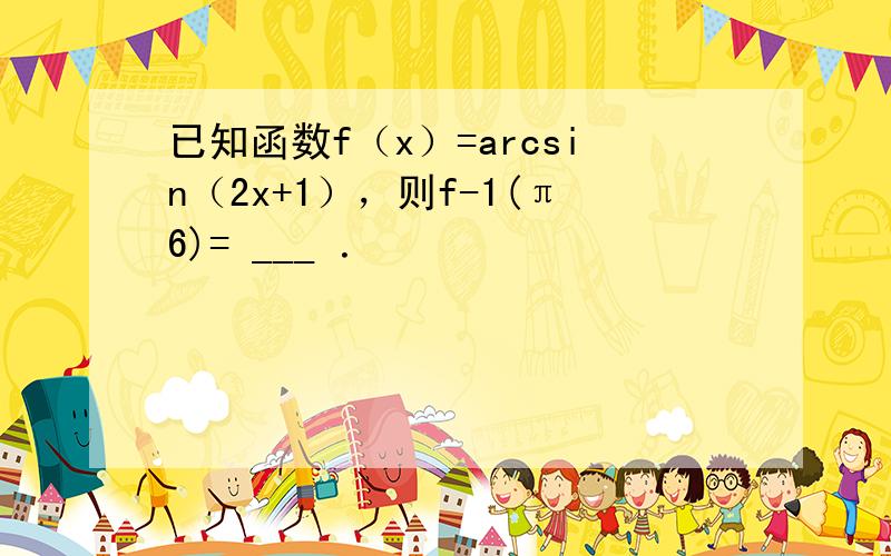 已知函数f（x）=arcsin（2x+1），则f-1(π6)= ___ ．