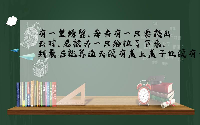 有一筐螃蟹,每当有一只要爬出去时,总被另一只给拉了下来,到最后就算渔夫没有盖上盖子也没有一只螃蟹跑