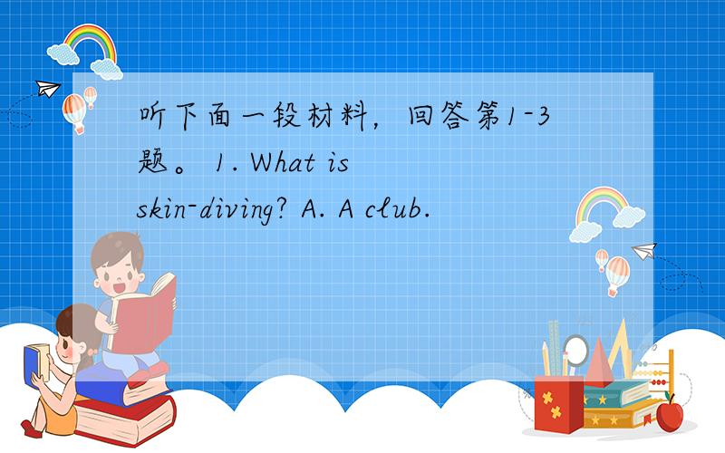 听下面一段材料，回答第1-3题。 1. What is skin-diving? A. A club.