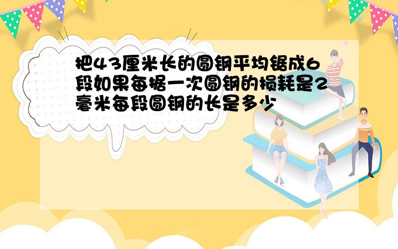 把43厘米长的圆钢平均锯成6段如果每据一次圆钢的损耗是2毫米每段圆钢的长是多少