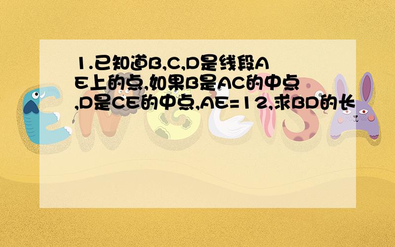 1.已知道B,C,D是线段AE上的点,如果B是AC的中点,D是CE的中点,AE=12,求BD的长