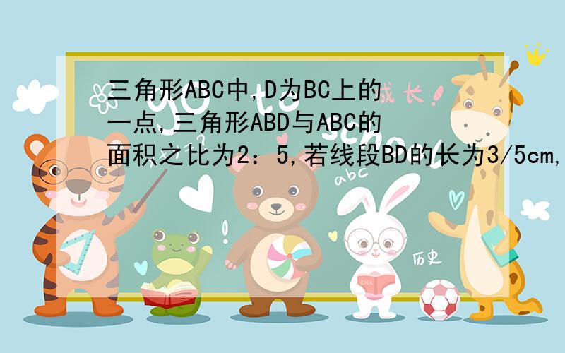 三角形ABC中,D为BC上的一点,三角形ABD与ABC的面积之比为2：5,若线段BD的长为3/5cm,那么线段dc多长