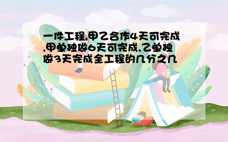 一件工程,甲乙合作4天可完成,甲单独做6天可完成,乙单独做3天完成全工程的几分之几