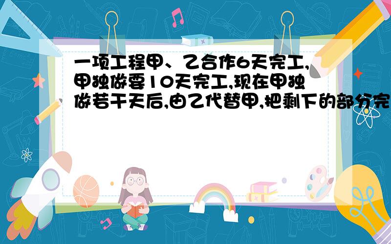 一项工程甲、乙合作6天完工,甲独做要10天完工,现在甲独做若干天后,由乙代替甲,把剩下的部分完成,这样两人