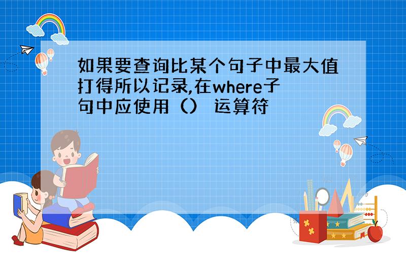 如果要查询比某个句子中最大值打得所以记录,在where子句中应使用（） 运算符