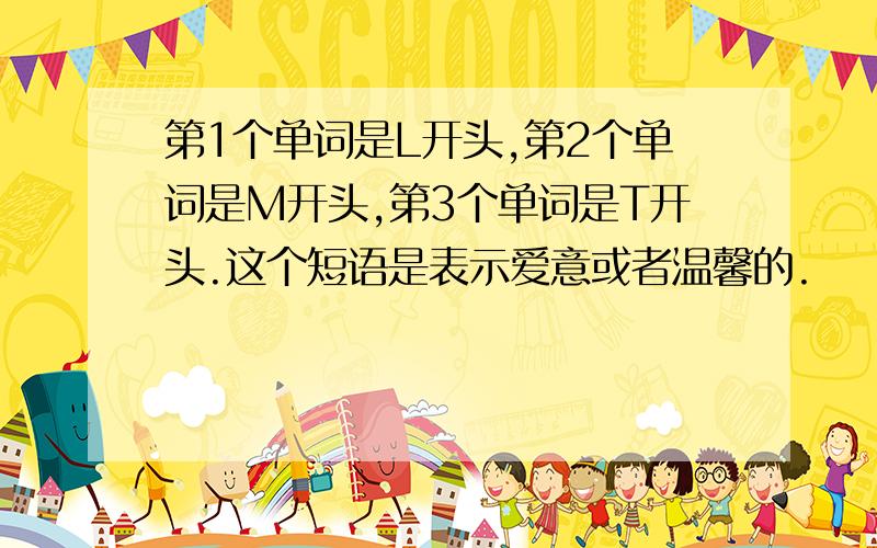 第1个单词是L开头,第2个单词是M开头,第3个单词是T开头.这个短语是表示爱意或者温馨的.